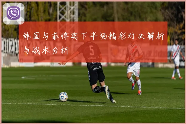 韩国与菲律宾下半场精彩对决解析与战术分析