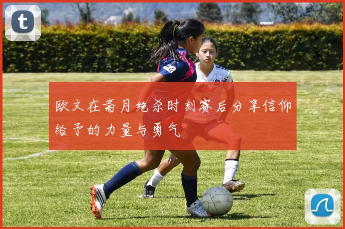 欧文在斋月绝杀时刻赛后分享信仰给予的力量与勇气