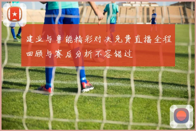 建业与鲁能精彩对决免费直播全程回顾与赛后分析不容错过
