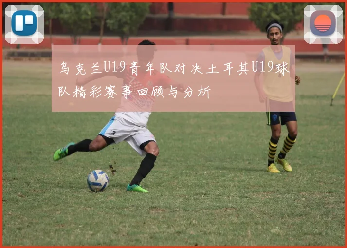 乌克兰U19青年队对决土耳其U19球队精彩赛事回顾与分析