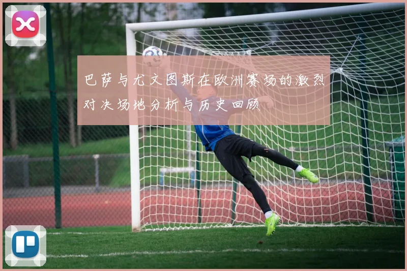 巴萨与尤文图斯在欧洲赛场的激烈对决场地分析与历史回顾