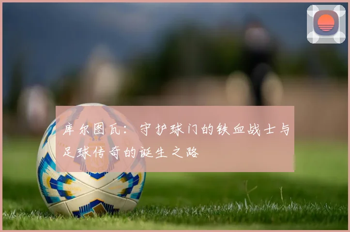 库尔图瓦：守护球门的铁血战士与足球传奇的诞生之路