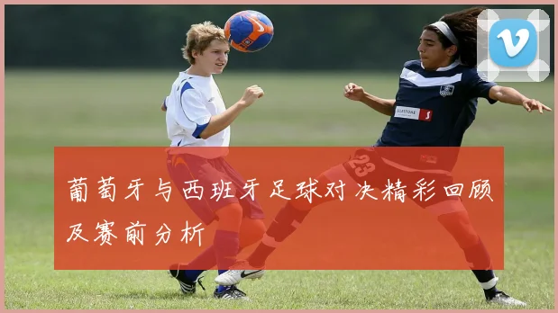 葡萄牙与西班牙足球对决精彩回顾及赛前分析