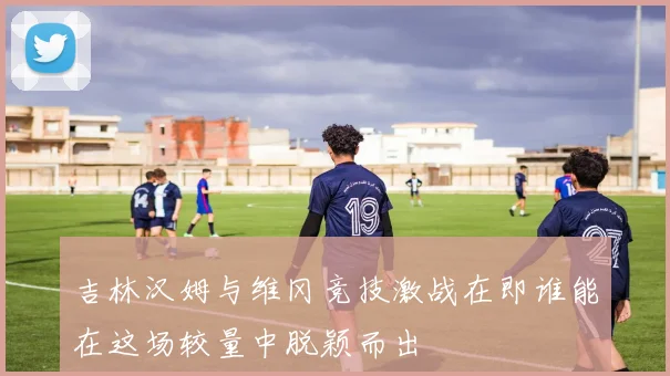 吉林汉姆与维冈竞技激战在即谁能在这场较量中脱颖而出