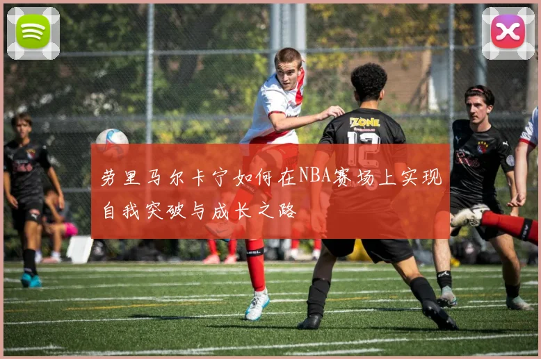劳里马尔卡宁如何在NBA赛场上实现自我突破与成长之路