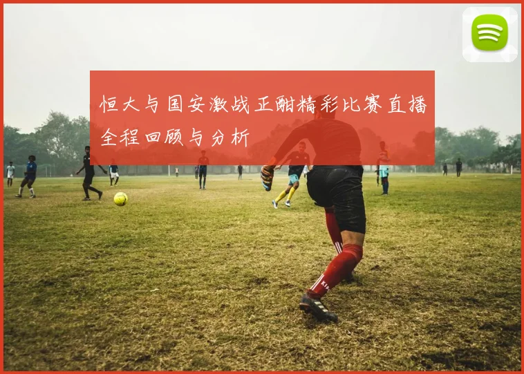 恒大与国安激战正酣精彩比赛直播全程回顾与分析